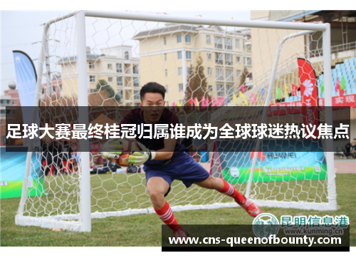 足球大赛最终桂冠归属谁成为全球球迷热议焦点 足球大赛最终桂冠归属谁成为全球球迷热议焦点
