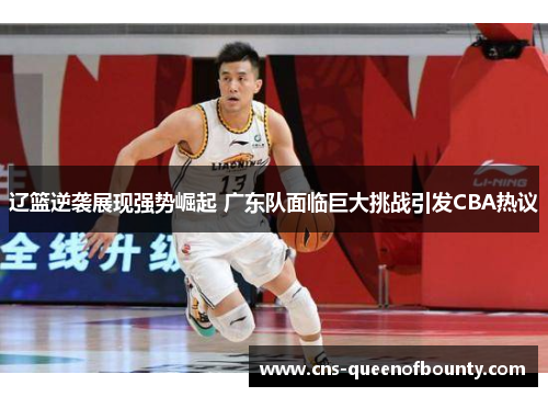 辽篮逆袭展现强势崛起 广东队面临巨大挑战引发CBA热议